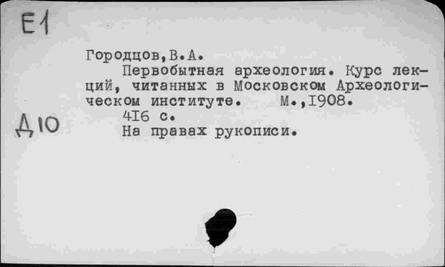 ﻿Є'І
ДЮ
Городцов,В.А.
Первобытная археология. Курс лекций, читанных в Московском Археологическом институте. М.,19О8.
4-16 с.
На правах рукописи.